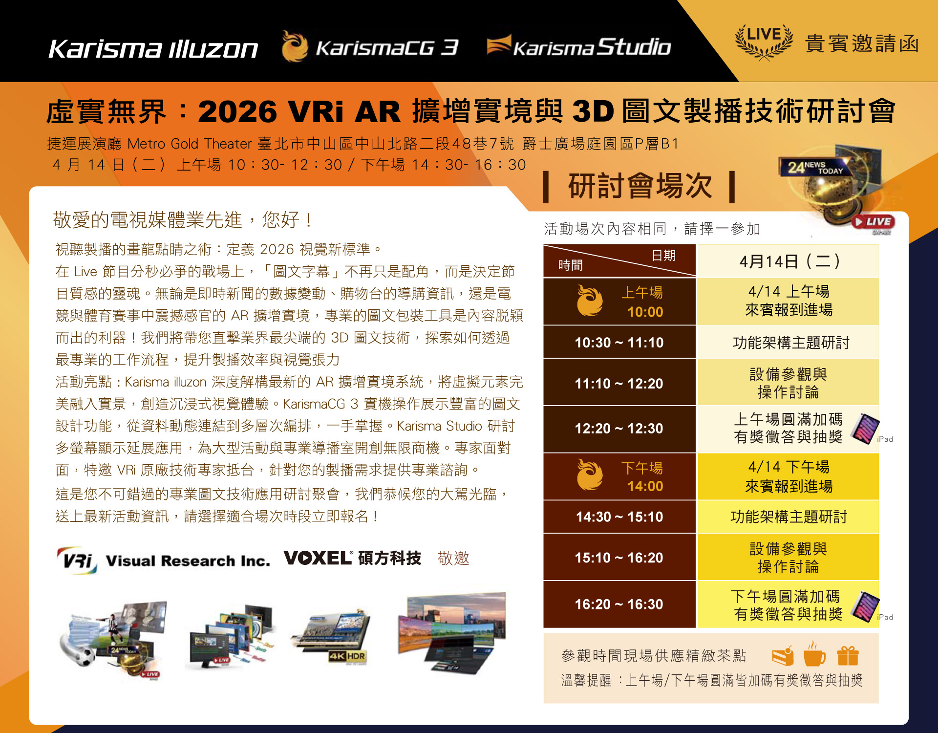 
        虛實無界：2026 VRi AR 擴增實境與3D圖文製播技術研討會
        活動日期： 2026 年 04 月 14 日 (二)
        活動地點： 捷運展演廳 Metro Gold Theater (捷運雙連站旁)
        活動場次：【上午場】 10:30 - 12:30 (10:00 開放入場)/【下午場】 14:30 - 16:30 (14:00 開放入場) 
        ※ 場次內容相同，請擇一參加

        視聽製播的畫龍點睛之術：定義 2026 視覺新標準。
        在 Live 節目分秒必爭的戰場上，「圖文字幕」不再只是配角，
        而是決定節目質感的靈魂。無論是即時新聞的數據變動、購物台的導購資訊，
        還是電競與體育賽事中震撼感官的 AR 擴增實境，
        專業的圖文包裝工具是內容脫穎而出的利器！

        我們將帶您直擊業界最尖端的 3D 圖文技術，
        探索如何透過最專業的工作流程，提升製播效率與視覺張力
      