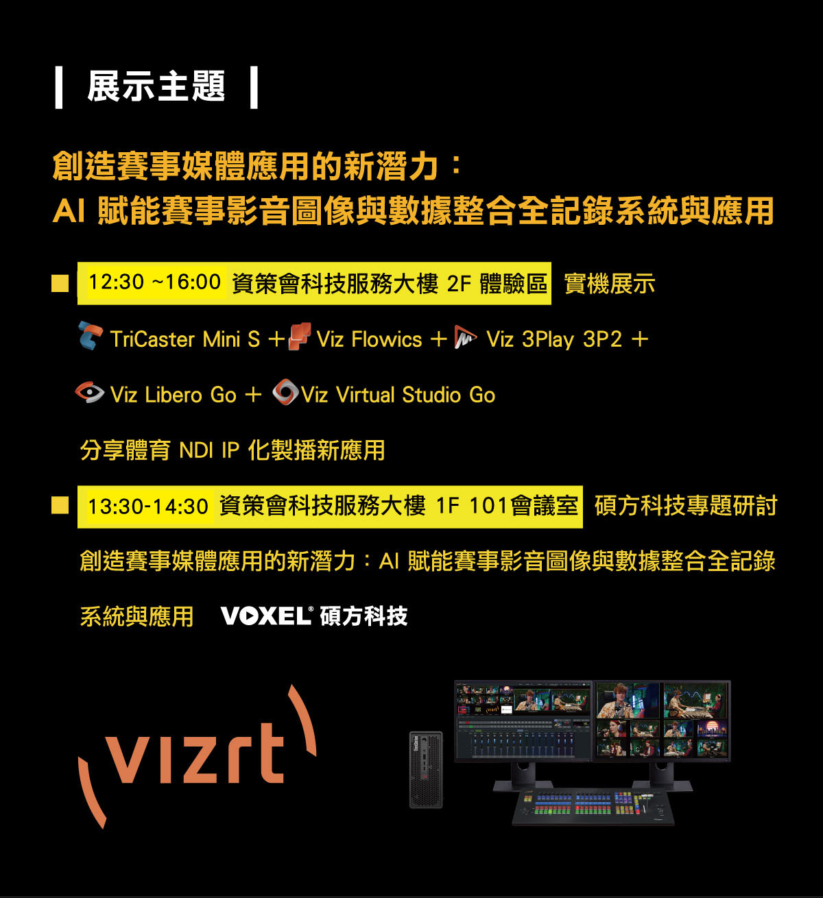 
		  創造賽事媒體應用的新潛力：AI 賦能賽事影音圖像與數據整合全記錄系統與應用
		  展示主題：
		   ■ 12:00 ~16:00 資策會科技服務大樓 2F 體驗區 實機展示： TriCaster Mini S +    Viz Flowics +     Viz 3Play 3P2 +     Viz Libero Go +     Viz Virtual Studio Go 分享體育 NDI IP 化製播新應用
		   ■ 15:00-15:30 資策會科技服務大樓 1F 101會議室 碩方科技專題研討：創造賽事媒體應用的新潛力：AI 賦能賽事影音圖像與數據整合全記錄系統與應
		  