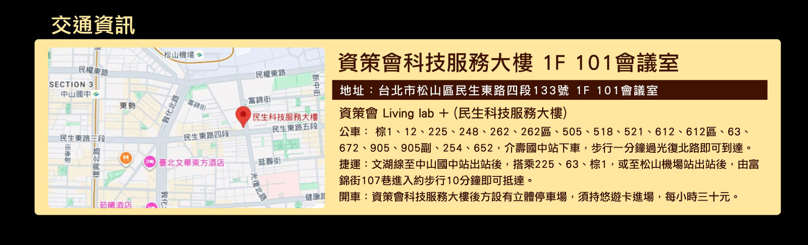 
		  交通資訊
		  地址：台北市松山區民生東路四段133號 1F 101會議室
		  資策會 Living lab + (民生科技服務大樓) 
			公車： 棕1、12、225、248、262、262區、505、518、521、612、612區、63、672、905、905副、254、652，介壽國中站下車，步行一分鐘過光復北路即可到達。
			捷運：文湖線至中山國中站出站後，搭乘225、63、棕1，或至松山機場站出站後，由富錦街107巷進入約步行10分鐘即可抵達。
			開車：資策會科技服務大樓後方設有立體停車場，須持悠遊卡進場，每小時三十元。
		  