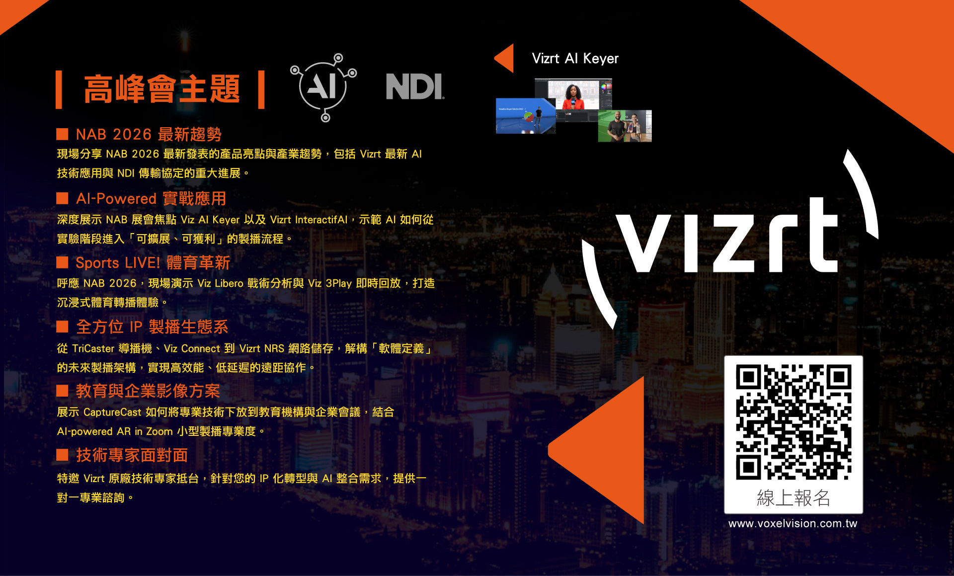 
		  與AI同行:2026 Vizrt x AI Live 製播高峰會
		  Media、Sports、Enterprise Live Production Solutions
		  
		  高峰會時間
		  5 月 27 日(三) 上午場 10：30- 12：30 / 下午場 14：30- 16：30
		  ※ 場次內容相同，請擇一參加
		  ※ 現場備有精緻茶點與限定精美贈品，恭候您的大駕光臨！
		  
		  高峰會地點
		  捷運展演廳 Metro Gold Theater
		  臺北市中山區中山北路二段 48 巷 7 號 爵士廣場庭園區 P 層 B1

		  高峰會主題：
		  ■ NAB 2026 最新趨勢：現場分享 NAB 2026 最新發表的產品亮點與產業趨勢，包括 Vizrt 最新 AI 技術應用與 NDI 傳輸協定的重大進展。
		  ■ AI-Powered 實戰應用： 深度展示 NAB 展會焦點 Viz AI Keyer 以及 Vizrt InteractifAI，示範 AI 如何從實驗階段進入「可擴展、可獲利」的製播流程。
		  ■ Sports LIVE! 體育革新： 呼應 NAB 2026，現場演示 Viz Libero 戰術分析與 Viz 3Play 即時回放，打造沉浸式體育轉播體驗。
		  ■ 全方位 IP 製播生態系： 從 TriCaster 導播機、Viz Connect 到 Vizrt NRS 網路儲存，解構「軟體定義」的未來製播架構，實現高效能、低延遲的遠距協作。
		  ■ 教育與企業影像方案： 展示 CaptureCast 如何將專業技術下放到教育機構與企業會議，結合 AI-powered AR in Zoom小型製播專業度。
		  ■ 技術專家面對面： 特邀 Vizrt 原廠技術專家抵台，針對您的 IP 化轉型與 AI 整合需求，提供一對一專業諮詢。
		  
		  ※ 場次內容相同，請擇一參加
		  ※ 現場備有精緻茶點與限定精美贈品，恭候您的大駕光臨！
        